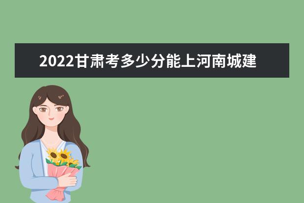 2022甘肃考多少分能上河南城建学院（录取分数线、招生人数、位次）