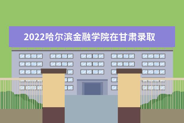 2022哈尔滨金融学院在甘肃录取分数线及招生计划「含招生人数、位次」