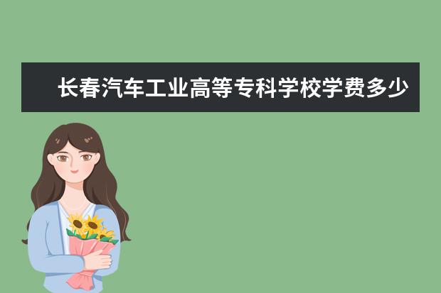 长春汽车工业高等专科学校学费多少钱 长春汽车工业高等专科学校学费贵吗