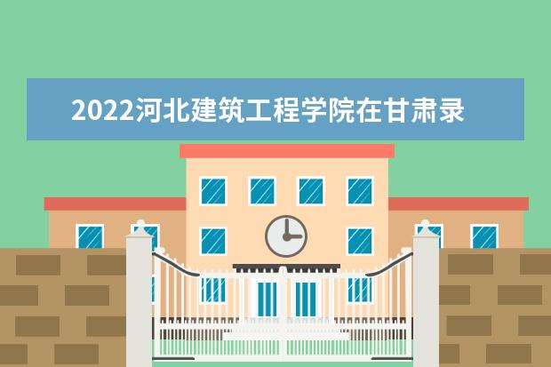 2022河北建筑工程学院在甘肃录取分数线及招生计划「含招生人数、位次」