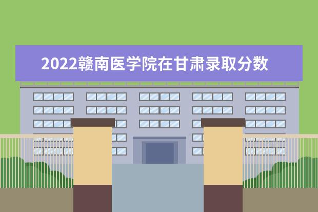 2022赣南医学院在甘肃录取分数线及招生计划「含招生人数、位次」