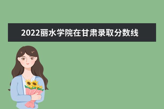 2022丽水学院在甘肃录取分数线及招生计划「含招生人数、位次」