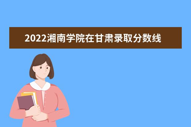 2022湘南學(xué)院在甘肅錄取分數(shù)線及招生計劃「含招生人數(shù)、位次」