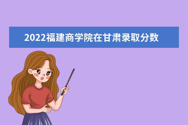 2022福建商學(xué)院在甘肅錄取分?jǐn)?shù)線及招生計(jì)劃「含招生人數(shù)、位次」