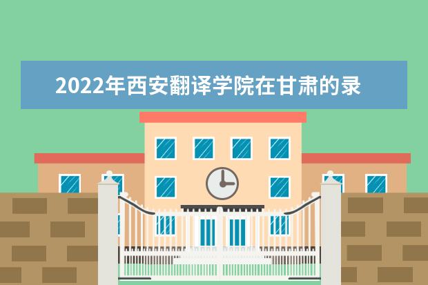 2022年西安翻譯學(xué)院在甘肅的錄取分?jǐn)?shù)線是多少？「附2019~2021年分?jǐn)?shù)線」