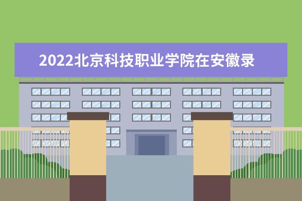 2022北京科技職業(yè)學(xué)院在安徽錄取分?jǐn)?shù)線及招生計(jì)劃（含招生人數(shù)、位次）