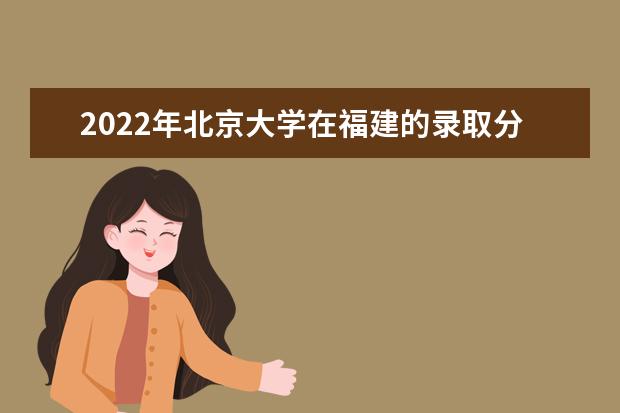 2022年北京大學在福建的錄取分數(shù)線是多少？「附2019~2021年分數(shù)線」