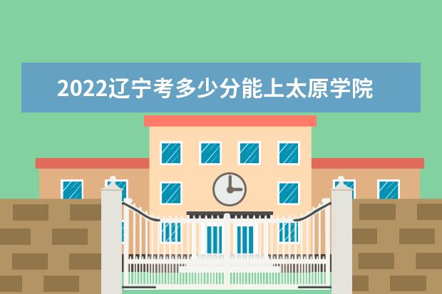 2022辽宁考多少分能上太原学院（录取分数线、招生人数、位次）