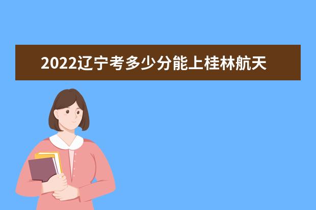 2022辽宁考多少分能上桂林航天工业学院（录取分数线、招生人数、位次）