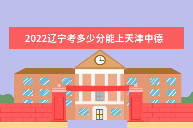 2022辽宁考多少分能上天津中德应用技术大学（录取分数线、招生人数、位次）