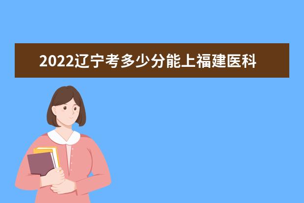 2022遼寧考多少分能上福建醫(yī)科大學(xué)（錄取分?jǐn)?shù)線(xiàn)、招生人數(shù)、位次）