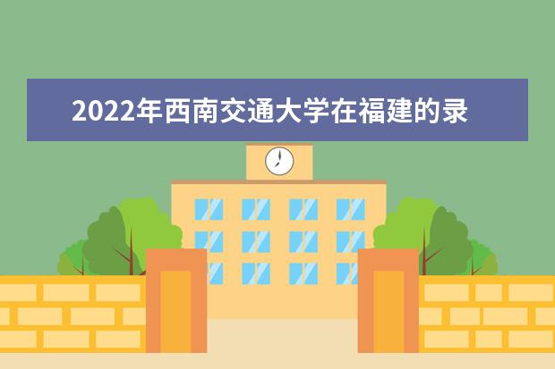 2022年西南交通大學在福建的錄取分數線是多少？「附2019~2021年分數線」