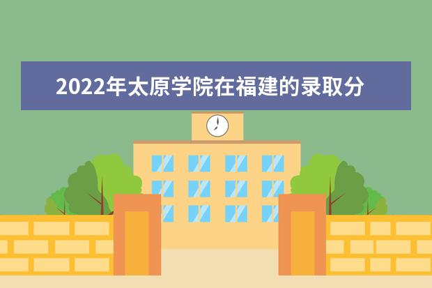 2022年太原学院在福建的录取分数线是多少？「附2019~2021年分数线」