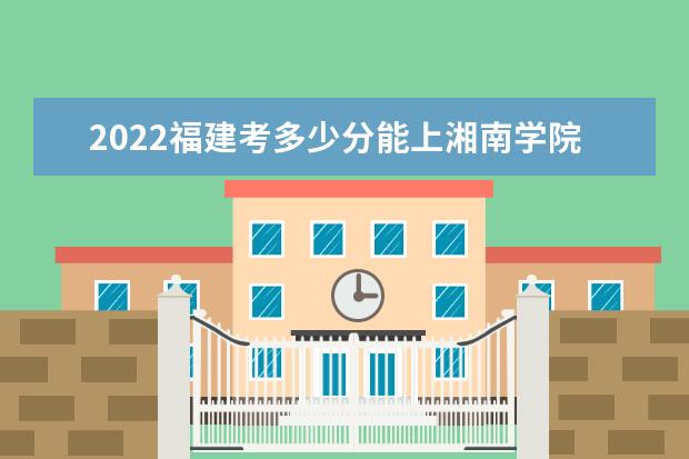 2022福建考多少分能上湘南學(xué)院（錄取分?jǐn)?shù)線(xiàn)、招生人數(shù)、位次）