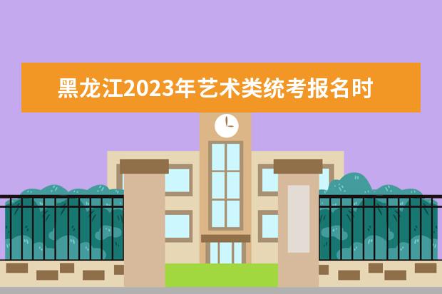 黑龙江2023年艺术类统考报名时间是什么时候 黑龙江艺考报名流程
