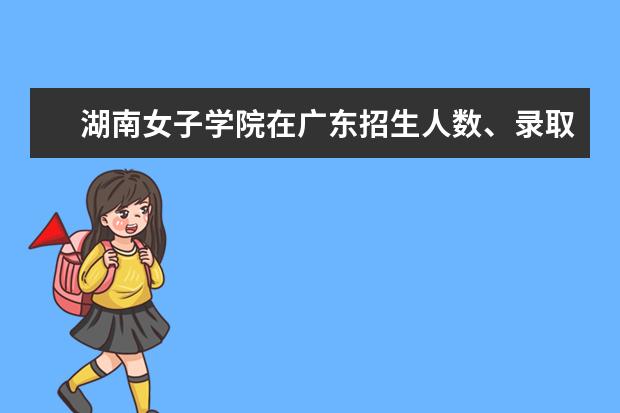 湖南女子学院在广东招生人数、录取分数线、位次[2022招生计划]
