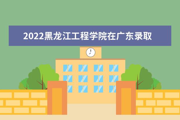 2022黑龙江工程学院在广东录取分数线及招生计划「含招生人数、位次」