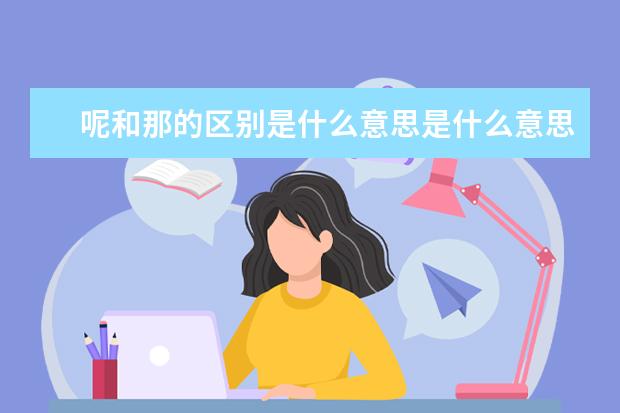 呢和那的区别是什么意思是什么意思,语文和文学的区别是什么