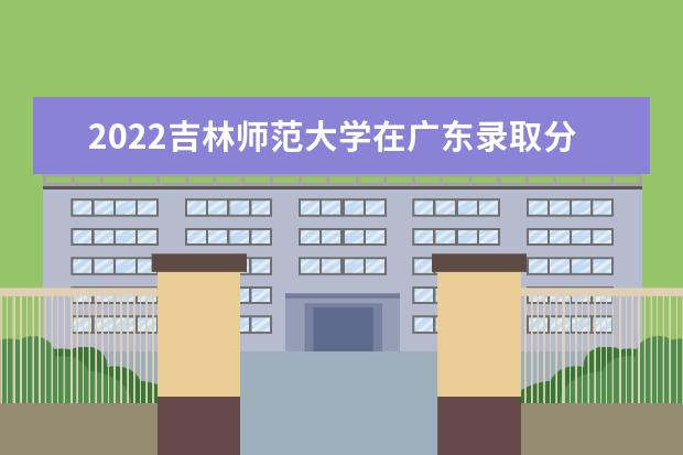 2022吉林师范大学在广东录取分数线及招生计划「含招生人数、位次」