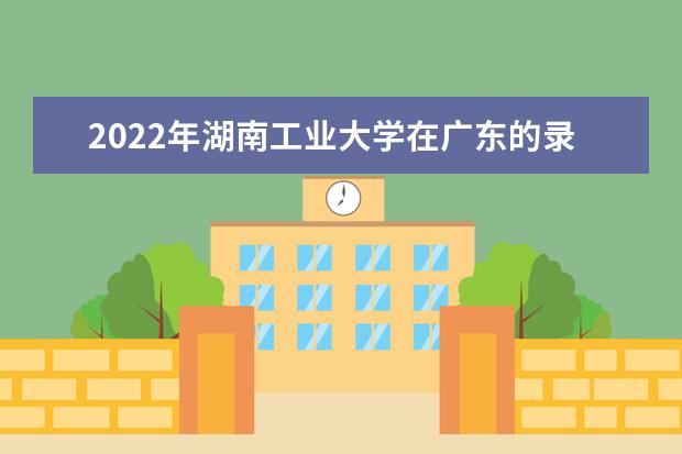 2022年湖南工业大学在广东的录取分数线是多少？「附2019~2021年分数线」