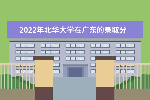 2022年北华大学在广东的录取分数线是多少？「附2019~2021年分数线」