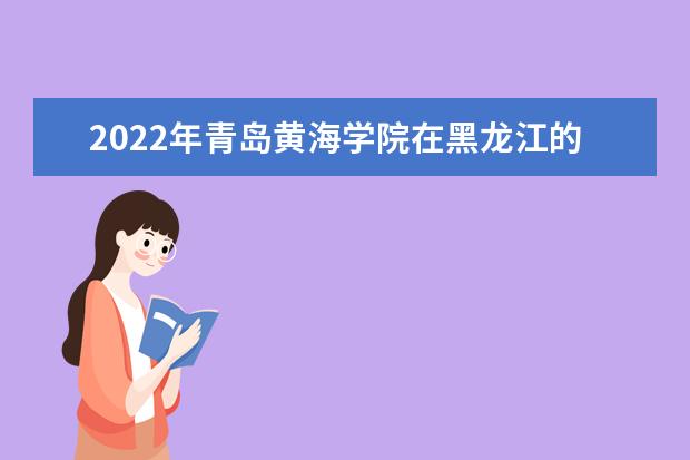 2022年青岛黄海学院在黑龙江的录取分数线是多少？「附2019~2021年分数线」