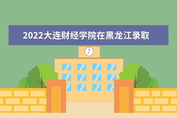 2022大連財(cái)經(jīng)學(xué)院在黑龍江錄取分?jǐn)?shù)線及招生計(jì)劃「含招生人數(shù)、位次」