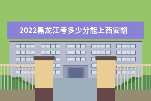 2022黑龙江考多少分能上西安翻译学院（录取分数线、招生人数、位次）