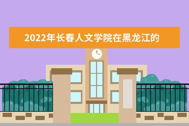 2022年长春人文学院在黑龙江的录取分数线是多少？「附2019~2021年分数线」