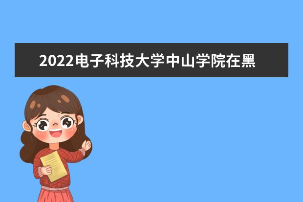 2022电子科技大学中山学院在黑龙江招生人数、录取分数线、位次（文科+理科）