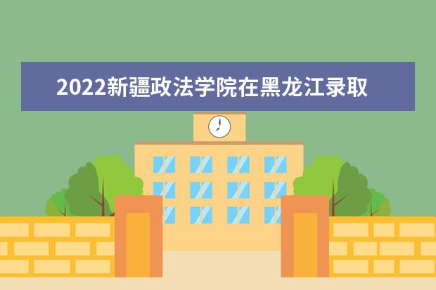 2022新疆政法学院在黑龙江录取分数线及招生计划「含招生人数、位次」