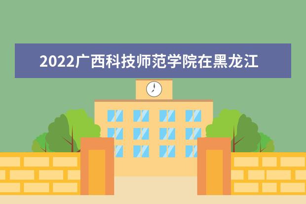 2022廣西科技師范學(xué)院在黑龍江錄取分?jǐn)?shù)線及招生計(jì)劃「含招生人數(shù)、位次」