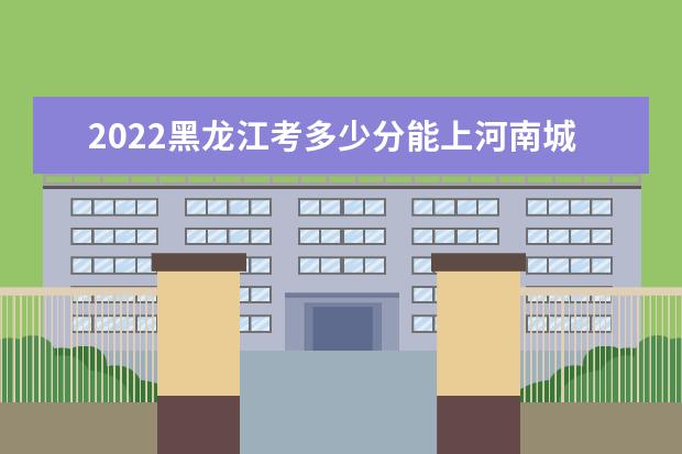 2022黑龍江考多少分能上河南城建學(xué)院（錄取分數(shù)線、招生人數(shù)、位次）