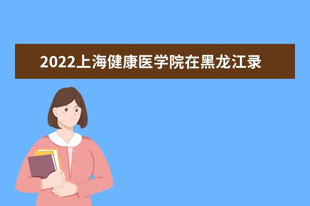 2022上海健康医学院在黑龙江录取分数线及招生计划「含招生人数、位次」