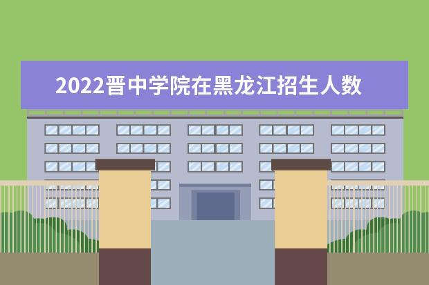 2022晉中學(xué)院在黑龍江招生人數(shù)、錄取分?jǐn)?shù)線、位次（文科+理科）