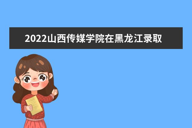 2022山西传媒学院在黑龙江录取分数线及招生计划「含招生人数、位次」