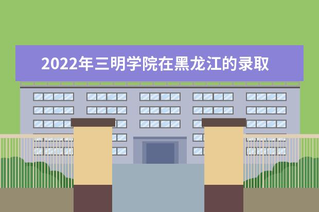 2022年三明学院在黑龙江的录取分数线是多少？「附2019~2021年分数线」