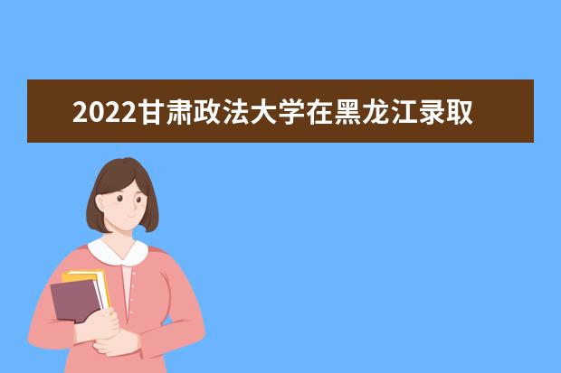 2022甘肅政法大學(xué)在黑龍江錄取分?jǐn)?shù)線及招生計劃「含招生人數(shù)、位次」