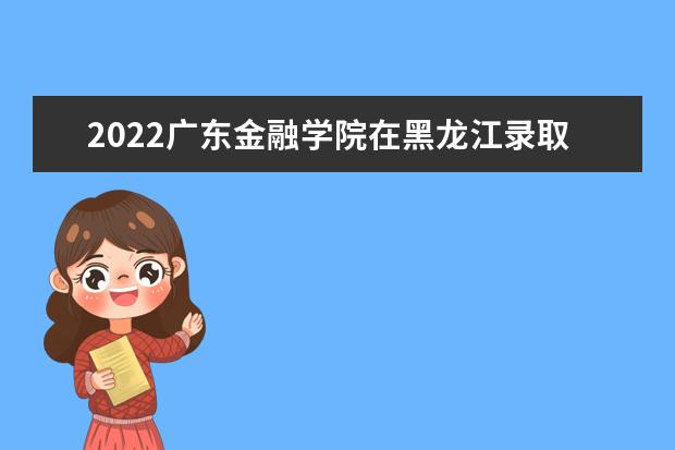 2022廣東金融學(xué)院在黑龍江錄取分?jǐn)?shù)線及招生計(jì)劃「含招生人數(shù)、位次」