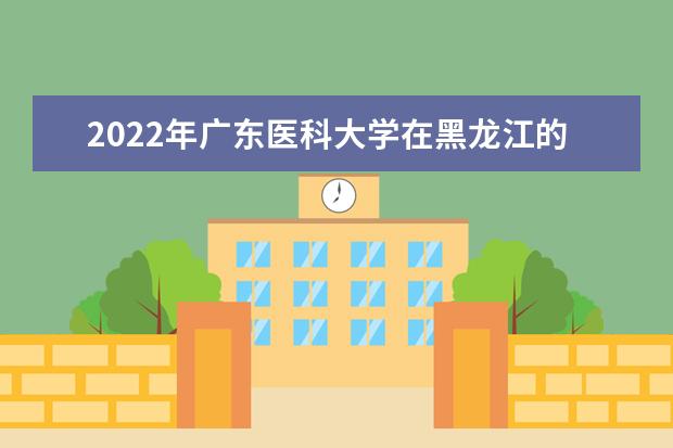 2022年广东医科大学在黑龙江的录取分数线是多少？「附2019~2021年分数线」