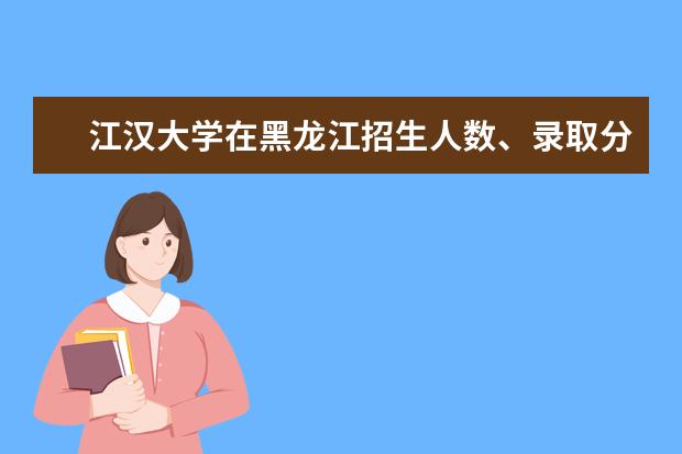 江汉大学在黑龙江招生人数、录取分数线、位次[2022招生计划]