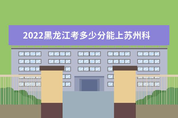 2022黑龍江考多少分能上蘇州科技大學(xué)（錄取分?jǐn)?shù)線、招生人數(shù)、位次）