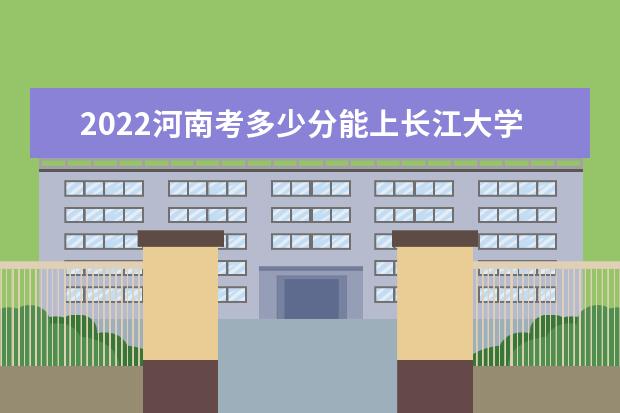 2022河南考多少分能上长江大学文理学院（录取分数线、招生人数、位次）