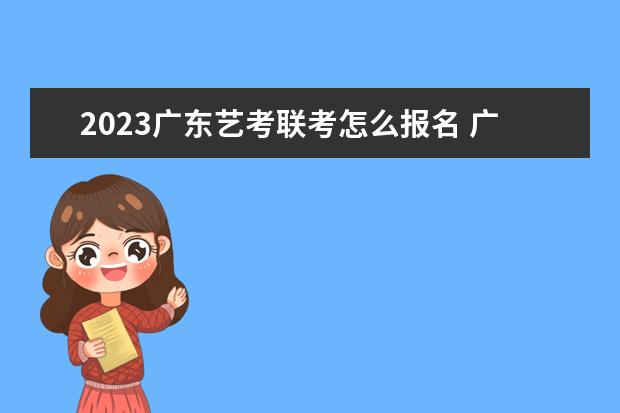 2023广东艺考联考怎么报名 广东2023艺考联考详细报名流程是什么