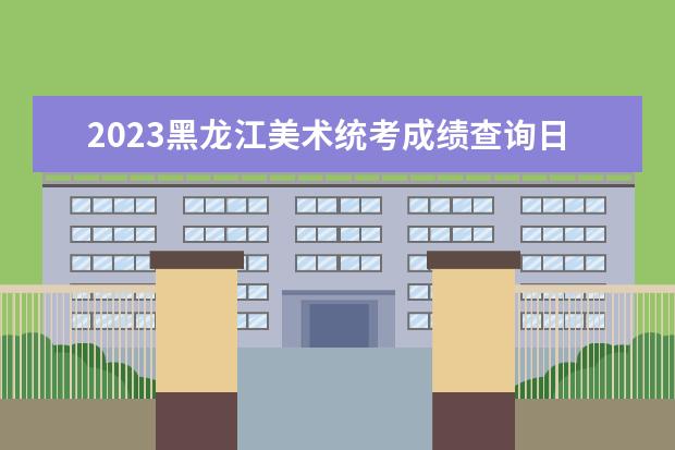 2023黑龙江美术统考成绩查询日期是多少 2023黑龙江美术统考成绩查询网址