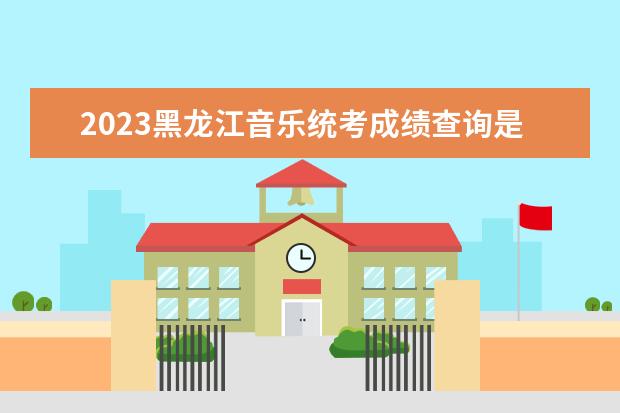 2023黑龙江音乐统考成绩查询是哪天 黑龙江2023音乐统考成绩查询网址