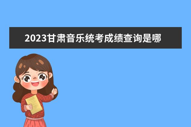 2023甘肃音乐统考成绩查询是哪天 甘肃2023音乐统考成绩查询网址