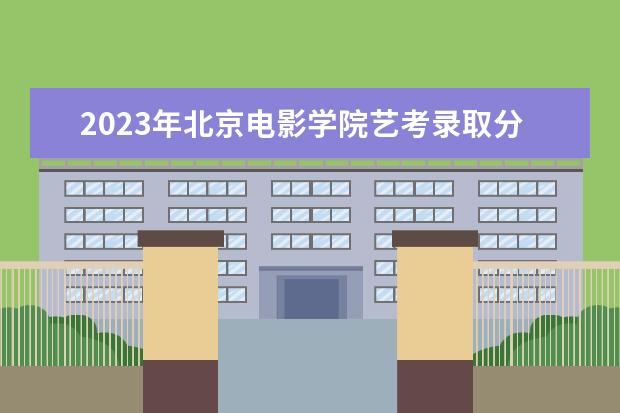 2023年北京电影学院艺考录取分数线预计是多少 历年专业合格线汇总