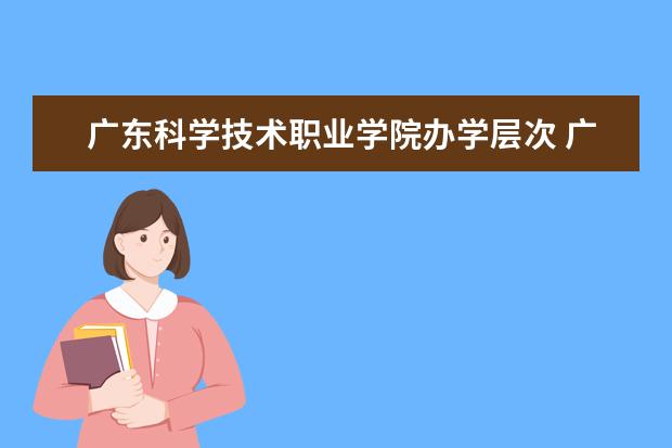 广东科学技术职业学院办学层次 广东科学技术职业学院学校介绍