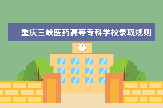 重庆三峡医药高等专科学校录取规则怎么样 重庆三峡医药高等专科学校就业状况如何